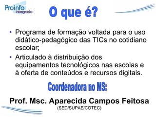 Programa de formação voltada para o uso didático-pedagógico das TICs no cotidiano escolar; Articulado à distribuição dos equipamentos tecnológicos nas escolas e à oferta de conteúdos e recursos digitais. O que é? Coordenadora no MS:  Prof. Msc. Aparecida Campos Feitosa  (SED/SUPAE/COTEC) 