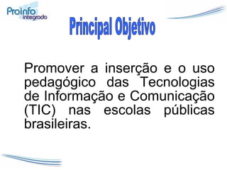 Promover a inserção e o uso pedagógico das Tecnologias de Informação e Comunicação (TIC) nas escolas públicas brasileiras.  Principal Objetivo 