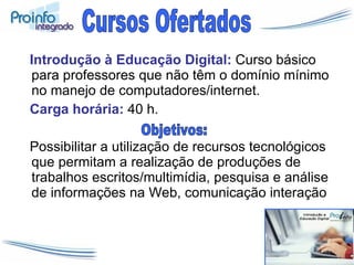 Introdução à Educação Digital:   Curso básico para professores que não têm o domínio mínimo no manejo de computadores/internet.  Carga horária:  40 h. Possibilitar a utilização de recursos tecnológicos que permitam a realização de produções de trabalhos escritos/multimídia, pesquisa e análise de informações na Web, comunicação interação Cursos Ofertados Objetivos: 