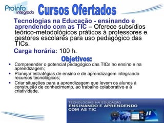 Tecnologias na Educação - ensinando e aprendendo com as TIC  – Oferece subsídios teórico-metodológicos práticos à professores e gestores escolares para uso pedagógico das TICs.   Carga horária:  100 h. Compreender o potencial pedagógico das TICs no ensino e na aprendizagem; Planejar estratégias de ensino e de aprendizagem integrando recursos tecnológicos; Criar situações para a aprendizagem que levem os alunos à construção de conhecimento, ao trabalho colaborativo e à criatividade. Cursos Ofertados Objetivos: 