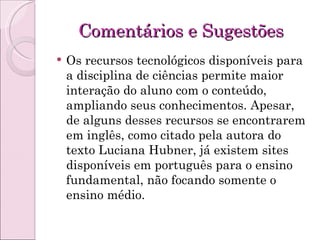 Comentários e Sugestões Os recursos tecnológicos disponíveis para a disciplina de ciências permite maior interação do aluno com o conteúdo, ampliando seus conhecimentos. Apesar, de alguns desses recursos se encontrarem em inglês, como citado pela autora do texto Luciana Hubner, já existem sites disponíveis em português para o ensino fundamental, não focando somente o ensino médio. 