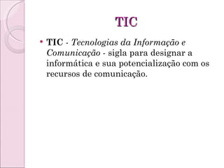 TIC TIC  -  Tecnologias da Informação e Comunicação  - sigla para designar a informática e sua potencialização com os recursos de comunicação. 