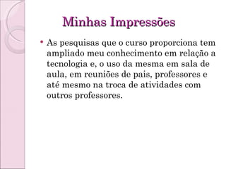 Minhas Impressões As pesquisas que o curso proporciona tem ampliado meu conhecimento em relação a tecnologia e, o uso da mesma em sala de aula, em reuniões de pais, professores e até mesmo na troca de atividades com outros professores. 