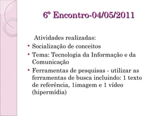 6º Encontro-04/05/2011 Atividades realizadas: Socialização de conceitos Tema: Tecnologia da Informação e da Comunicação Ferramentas de pesquisas - utilizar as ferramentas de busca incluindo: 1 texto de referência, 1imagem e 1 vídeo (hipermídia) 