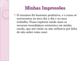 Minhas Impressões O encontro foi bastante produtivo, e o curso só acrescentou no meu dia a dia e no meu trabalho. Posso explorar ainda mais os recursos tecnológicos existentes em minha escola, que até então eu não utilizava por falta de não saber como usar.  