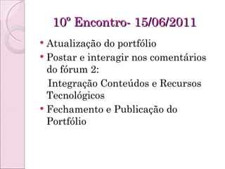 10º Encontro- 15/06/2011 Atualização do portfólio Postar e interagir nos comentários do fórum 2: Integração Conteúdos e Recursos Tecnológicos Fechamento e Publicação do Portfólio 