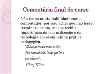 Comentário final do curso Não tenho muita habilidade com o computador, por isso achei que não fosse terminar o curso, mas percebi a importância da sua utilização e da tecnologia em si em minha prática pedagógica. “  Quero aprender todos os dias, Pois para dividir, tenho que ter o que oferecer”. (Daisy Ritter)  