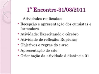 1º  Encontro-31/03/2011 Atividades realizadas: Recepção e apresentação dos cursistas e formadora Atividade: Exercitando o cérebro Atividade de reflexão: Rupturas Objetivos e regras do curso Apresentação do site Orientação da atividade à distância 01 
