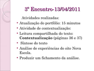 3º Encontro-13/04/2011 Atividades realizadas: Atualização do portfólio: 15 minutos Atividade de contextualização:  Leitura compartilhada do texto:  Contextualização  (páginas 36 e 37) Síntese do texto  Análise de experiências do site Nova Escola. Produzir um fichamento da análise. 