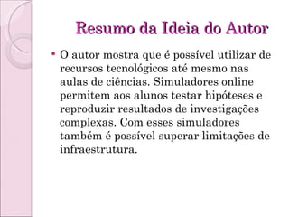 Resumo da Ideia do Autor O autor mostra que é possível utilizar de recursos tecnológicos até mesmo nas aulas de ciências. Simuladores online permitem aos alunos testar hipóteses e reproduzir resultados de investigações complexas. Com esses simuladores também é possível superar limitações de infraestrutura. 