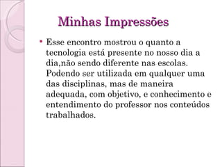 Minhas Impressões Esse encontro mostrou o quanto a tecnologia está presente no nosso dia a dia,não sendo diferente nas escolas. Podendo ser utilizada em qualquer uma das disciplinas, mas de maneira adequada, com objetivo, e conhecimento e entendimento do professor nos conteúdos trabalhados.  