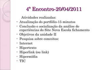4º Encontro-20/04/2011 Atividades realizadas: Atualização do portfólio-15 minutos Conclusão e socialização da análise de experiências do Site Nova Escola fichamento Objetivos da unidade II Pesquisa sobre conceitos: Internet Hipertexto Hiperlink (ou link) Hipermídia TIC 