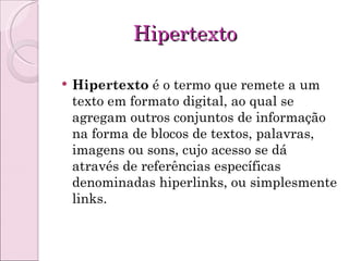 Hipertexto Hipertexto  é o termo que remete a um texto em formato digital, ao qual se agregam outros conjuntos de informação na forma de blocos de textos, palavras, imagens ou sons, cujo acesso se dá através de referências específicas denominadas hiperlinks, ou simplesmente links. 