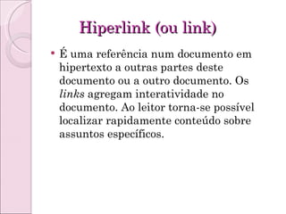 Hiperlink (ou link) É uma referência num documento em hipertexto a outras partes deste documento ou a outro documento. Os  links  agregam interatividade no documento. Ao leitor torna-se possível localizar rapidamente conteúdo sobre assuntos específicos. 