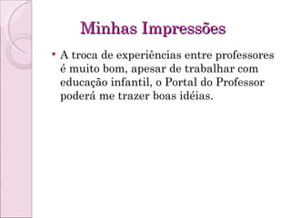 Minhas Impressões A troca de experiências entre professores é muito bom, apesar de trabalhar com educação infantil, o Portal do Professor poderá me trazer boas idéias. 