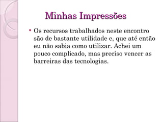 Minhas Impressões Os recursos trabalhados neste encontro são de bastante utilidade e, que até então eu não sabia como utilizar. Achei um pouco complicado, mas preciso vencer as barreiras das tecnologias. 