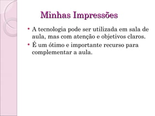 Minhas Impressões A tecnologia pode ser utilizada em sala de aula, mas com atenção e objetivos claros. É um ótimo e importante recurso para complementar a aula. 