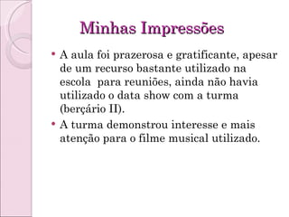 Minhas Impressões A aula foi prazerosa e gratificante, apesar de um recurso bastante utilizado na escola  para reuniões, ainda não havia utilizado o data show com a turma (berçário II). A turma demonstrou interesse e mais atenção para o filme musical utilizado. 