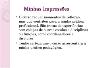 Minhas Impressões O curso requer momentos de reflexão, mas que contribui para a minha prática profissional. São trocas de experiências com colegas de outras escolas e disciplinas ou funções, como coordenadores e diretores.  Tenho certeza que o curso acrescentará à minha prática pedagógica. 