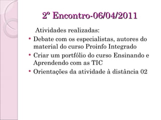 2º Encontro-06/04/2011 Atividades realizadas: Debate com os especialistas, autores do material do curso Proinfo Integrado Criar um portfólio do curso Ensinando e Aprendendo com as TIC Orientações da atividade à distância 02 