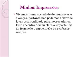 Minhas Impressões Vivemos numa sociedade de mudanças e avanços, portanto não podemos deixar de levar esta realidade para nossos alunos. Este encontro deixou claro a importância da formação e capacitação do professor sempre. 
