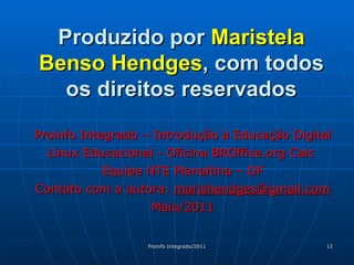 Produzido por  Maristela Benso Hendges , com todos os direitos reservados Proinfo Integrado – Introdução à Educação Digital Linux Educacional - Oficina BROffice.org Calc  Equipe NTE Planaltina – DF Contato com a autora:  [email_address] Maio/2011 