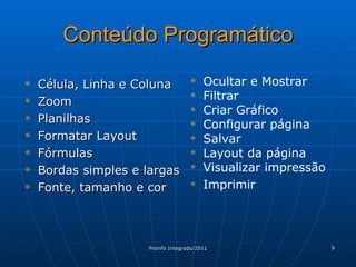 Conteúdo Programático Célula, Linha e Coluna Zoom Planilhas Formatar Layout Fórmulas Bordas simples e largas Fonte, tamanho e cor Ocultar e Mostrar Filtrar Criar Gráfico Configurar página Salvar Layout da página Visualizar impressão Imprimir 