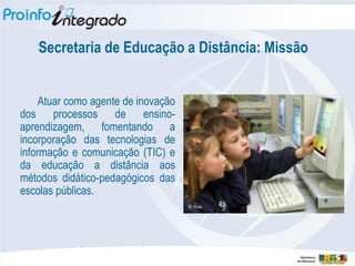 Secretaria de Educação a Distância: Missão


     Atuar como agente de inovação
dos processos de ensino-
aprendizagem, fomentando a
incorporação das tecnologias de
informação e comunicação (TIC) e
da educação a distância aos
métodos didático-pedagógicos das
escolas públicas.
 