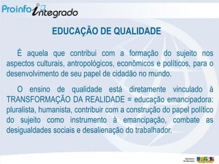 EDUCAÇÃO DE QUALIDADE

   É aquela que contribui com a formação do sujeito nos
aspectos culturais, antropológicos, econômicos e políticos, para o
desenvolvimento de seu papel de cidadão no mundo.
    O ensino de qualidade está diretamente vinculado à
TRANSFORMAÇÃO DA REALIDADE = educação emancipadora:
pluralista, humanista, contribuir com a construção do papel político
do sujeito como instrumento à emancipação, combate as
desigualdades sociais e desalienação do trabalhador.
 