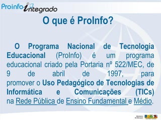 O que é ProInfo?

   O Programa Nacional de Tecnologia
Educacional (ProInfo) é um programa
educacional criado pela Portaria nº 522/MEC, de
9     de       abril    de       1997,      para
promover o Uso Pedagógico de Tecnologias de
Informática     e     Comunicações        (TICs)
na Rede Pública de Ensino Fundamental e Médio.
 