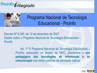 Programa Nacional de Tecnologia
                        Educacional - Proinfo

Decreto Nº 6.300, de 12 de dezembro de 2007
Dispõe sobre o Programa Nacional de Tecnologia Educacional –
Proinfo.

             Art. 1º O Programa Nacional de Tecnologia Educacional –
         Proinfo, executado no âmbito do MEC, promoverá o uso
         pedagógico das tecnologias da informação e da
         comunicação nas redes públicas da educação básica.
 