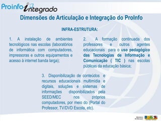 Dimensões de Articulação e Integração do ProInfo
                               INFRA-ESTRUTURA:

1. A instalação de ambientes                2.     A formação continuada dos
tecnológicos nas escolas (laboratórios      professores    e     outros  agentes
de informática com computadores,            educacionais para o uso pedagógico
impressoras e outros equipamentos e         das Tecnologias de Informação e
acesso à internet banda larga);             Comunicação ( TIC ) nas escolas
                                            públicas da educação básica;

                   3. Disponibilização de conteúdos e
                   recursos educacionais multimídia e
                   digitais, soluções e sistemas de
                   informações     disponibilizados pela
                   SEED/MEC           nos         próprios
                   computadores, por meio do (Portal do
                   Professor, TV/DVD Escola, etc).
 