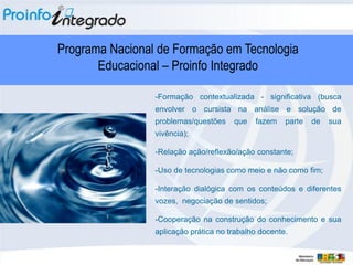 Programa Nacional de Formação em Tecnologia
       Educacional – Proinfo Integrado

                 -Formação contextualizada - significativa (busca
                 envolver o cursista na análise e solução de
                 problemas/questões    que   fazem    parte   de   sua
                 vivência);

                 -Relação ação/reflexão/ação constante;

                 -Uso de tecnologias como meio e não como fim;

                 -Interação dialógica com os conteúdos e diferentes
                 vozes, negociação de sentidos;

                 -Cooperação na construção do conhecimento e sua
                 aplicação prática no trabalho docente.
 