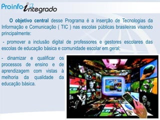 O objetivo central desse Programa é a inserção de Tecnologias da
Informação e Comunicação ( TIC ) nas escolas públicas brasileiras visando
principalmente:
 - promover a inclusão digital de professores e gestores escolares das
escolas de educação básica e comunidade escolar em geral;
- dinamizar e qualificar   os
processos de ensino e      de
aprendizagem com vistas     à
melhoria da qualidade      da
educação básica.
 