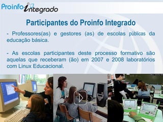 Participantes do Proinfo Integrado
- Professores(as) e gestores (as) de escolas públicas da
educação básica.

- As escolas participantes deste processo formativo são
aquelas que receberam (ão) em 2007 e 2008 laboratórios
com Linux Educacional.
 