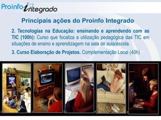 Principais ações do Proinfo Integrado
2. Tecnologias na Educação: ensinando e aprendendo com as
TIC (100h): Curso que focaliza a utilização pedagógica das TIC em
situações de ensino e aprendizagem na sala de aula/escola.
3. Curso Elaboração de Projetos. Complementação Local (40h)‫‏‬
 