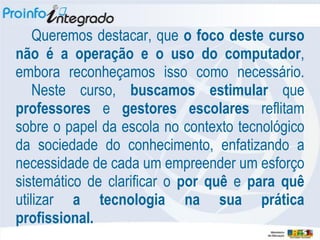 Queremos destacar, que o foco deste curso
não é a operação e o uso do computador,
embora reconheçamos isso como necessário.
    Neste curso, buscamos estimular que
professores e gestores escolares reflitam
sobre o papel da escola no contexto tecnológico
da sociedade do conhecimento, enfatizando a
necessidade de cada um empreender um esforço
sistemático de clarificar o por quê e para quê
utilizar a tecnologia na sua prática
profissional.
 