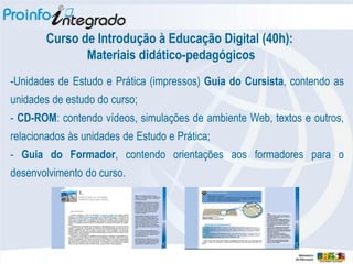 Curso de Introdução à Educação Digital (40h):
               Materiais didático-pedagógicos
-Unidades de Estudo e Prática (impressos) Guia do Cursista, contendo as
unidades de estudo do curso;
- CD-ROM: contendo vídeos, simulações de ambiente Web, textos e outros,
relacionados às unidades de Estudo e Prática;
- Guia do Formador, contendo orientações aos formadores para o
desenvolvimento do curso.
 
