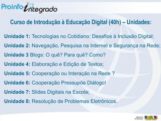 Curso de Introdução à Educação Digital (40h) – Unidades:

Unidade 1: Tecnologias no Cotidiano: Desafios à Inclusão Digital;
Unidade 2: Navegação, Pesquisa na Internet e Segurança na Rede;
Unidade 3 Blogs: O quê? Para quê? Como?
Unidade 4: Elaboração e Edição de Textos;
Unidade 5: Cooperação ou Interação na Rede ?‫‏‬
Unidade 6: Cooperação Pressupõe Diálogo!
Unidade 7: Slides Digitais na Escola;
Unidade 8: Resolução de Problemas Eletrônicos.
 