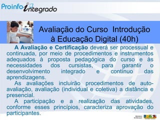 Avaliação do Curso Introdução
               à Educação Digital (40h)
   A Avaliação e Certificação deverá ser processual e
continuada, por meio de procedimentos e instrumentos
adequados à proposta pedagógica do curso e às
necessidades dos cursistas, para garantir o
desenvolvimento      integrado     e      contínuo     das
aprendizagens.
   As avaliações incluirão procedimentos de auto-
avaliação, avaliação (individual e coletiva) a distância e
presencial.
   A participação e a realização das atividades,
conforme esses princípios, caracteriza aprovação do
participantes.
 