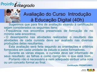 Avaliação do Curso Introdução
                 à Educação Digital (40h)
    Sugerimos que para fins de avaliação visando à certificação
sejam considerados os seguintes itens:
- Freqüência nos encontros presenciais de formação de no
mínimo sete encontros;
- O desempenho nas atividades realizadas: o resultado das
atividades de cada cursista deve ser avaliado nas diversas
produções delas resultantes.
    Esta avaliação será feita segundo as orientações e critérios
fornecidos em cada unidade de estudo e pelos formadores.
    Durante as várias etapas, o cursista deve ser informado de
seus resultado: as falhas e como corrigi-las, o que está bom...
    Portanto não é necessário e nem adequado atribuir uma nota
ou um conceito formal ao final.
                                             Certificação: PROINFO/MEC.
 
