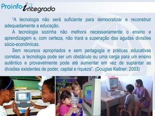 “A tecnologia não será suficiente para democratizar e reconstruir
adequadamente a educação.
     A tecnologia sozinha não melhora necessariamente o ensino e
aprendizagem e, com certeza, não trará a superação das agudas divisões
sócio-econômicas.
     Sem recursos apropriados e sem pedagogia e práticas educativas
corretas, a tecnologia pode ser um obstáculo ou uma carga para um ensino
autêntico e provavelmente pode até aumentar em vez de suplantar as
divisões existentes de poder, capital e riqueza”. (Douglas Kellner: 2003)‫‏‬
 