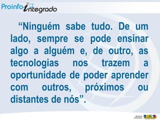 “Ninguém sabe tudo. De um
lado, sempre se pode ensinar
algo a alguém e, de outro, as
tecnologias nos trazem a
oportunidade de poder aprender
com outros, próximos ou
distantes de nós”.
 