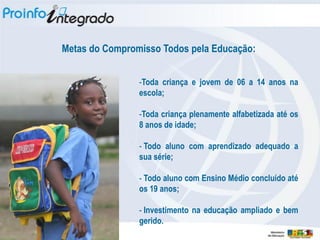 Metas do Compromisso Todos pela Educação:


                -Toda criança e jovem de 06 a 14 anos na
                escola;

                -Toda criança plenamente alfabetizada até os
                8 anos de idade;

                - Todo aluno com aprendizado adequado a
                sua série;

                - Todo aluno com Ensino Médio concluído até
                os 19 anos;

                - Investimento na educação ampliado e bem
                gerido.
 