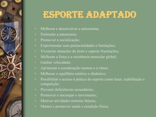 Esporte Adaptado
•   Melhorar e desenvolver a autoestima;
•   Estimular a autonomia;
•   Promover a socialização;
•   Experimentar suas potencialidades e limitações;
•   Vivenciar situações de êxito e superar frustrações;
•   Melhorar a força e a resistência muscular global;
•   Ganhar velocidade;
•   Aprimorar a coordenação motora e o ritmo;
•   Melhorar o equilíbrio estático e dinâmico;
•   Possibilitar o acesso à prática do esporte como lazer, reabilitação e
    competição;
•   Prevenir deficiências secundárias;
•   Promover e encorajar o movimento;
•   Motivar atividades motoras futuras;
•   Manter e promover saúde e condição física;
 