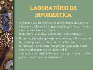 Laboratório de
            Informática
• Oferecer o uso da informática como recurso de apoio ao
  educando e educador na operacionalização do currículo e
  nas dimensões sócio afetivas
  (autoestima, iniciativa, autonomia e autoconfiança);
• Promover situações que estimulem o aluno a buscar novas
  formas de pensar, de procurar e de selecionar
  informações, de construir seu próprio jeito de trabalhar
  com o conhecimento e de reconstruí-lo
  continuamente, atribuindo-lhe novos significados, ditados
  por seus interesses e necessidades;
 