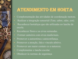 Atendimento em Horta
• Complementação das atividades de coordenação motora.
• Realizar a integração sensorial (Tato, sabor, odor, cor).
• Reconhecer hortaliças que são utilizadas no lanche da
  escola.
• Reconhecer flores e as ervas semeadas.
• Formar canteiros com ervas medicinais.
• Promover a autoestima e autoconfiança.
• Promover a atenção, fala e vinculo afetivo.
• Promover um maior contato co a natureza.
• Complementar o lanche escolar.
• Obedecer às normas de segurança
 