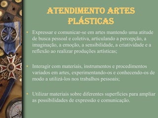 Atendimento Artes
             Plásticas
• Expressar e comunicar-se em artes mantendo uma atitude
  de busca pessoal e coletiva, articulando a percepção, a
  imaginação, a emoção, a sensibilidade, a criatividade e a
  reflexão ao realizar produções artísticas;

• Interagir com materiais, instrumentos e procedimentos
  variados em artes, experimentando-os e conhecendo-os de
  modo a utilizá-los nos trabalhos pessoais;

• Utilizar materiais sobre diferentes superfícies para ampliar
  as possibilidades de expressão e comunicação.
 