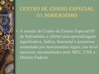 CENTRO DE ENSINO ESPECIAL
       01 SOBRADINHO

• A missão do Centro de Ensino Especial 01
  de Sobradinho é ofertar uma aprendizagem
  significativa, lúdica, funcional e prazerosa
  sustentada por instrumentos legais, em nível
  nacional, encaminhados pelo MEC, CNE e
  Distrito Federal.
 