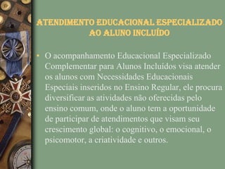 Atendimento Educacional Especializado
          ao Aluno Incluído

• O acompanhamento Educacional Especializado
  Complementar para Alunos Incluídos visa atender
  os alunos com Necessidades Educacionais
  Especiais inseridos no Ensino Regular, ele procura
  diversificar as atividades não oferecidas pelo
  ensino comum, onde o aluno tem a oportunidade
  de participar de atendimentos que visam seu
  crescimento global: o cognitivo, o emocional, o
  psicomotor, a criatividade e outros.
 